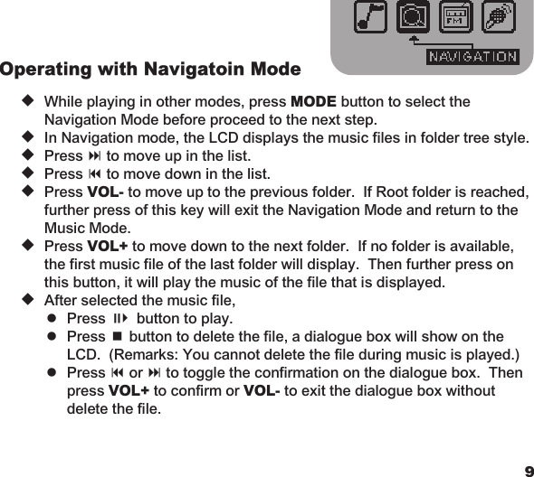 89Operating with Navigatoin Mode u  While playing in other modes, press MODE button to select the    Navigation Mode before proceed to the next step. u  In Navigation mode, the LCD displays the music files in folder tree style. u  Press : to move up in the list. u  Press 9 to move down in the list. u  Press VOL- to move up to the previous folder.  If Root folder is reached,    further press of this key will exit the Navigation Mode and return to the    Music Mode. u  Press VOL+ to move down to the next folder.  If no folder is available,    the first music file of the last folder will display.  Then further press on    this button, it will play the music of the file that is displayed. u  After selected the music file,    = Press ;4 button to play.    = Press &lt; button to delete the file, a dialogue box will show on the      LCD.  (Remarks: You cannot delete the file during music is played.)    = Press 9 or : to toggle the confirmation on the dialogue box.  Then      press VOL+ to confirm or VOL- to exit the dialogue box without      delete the file.