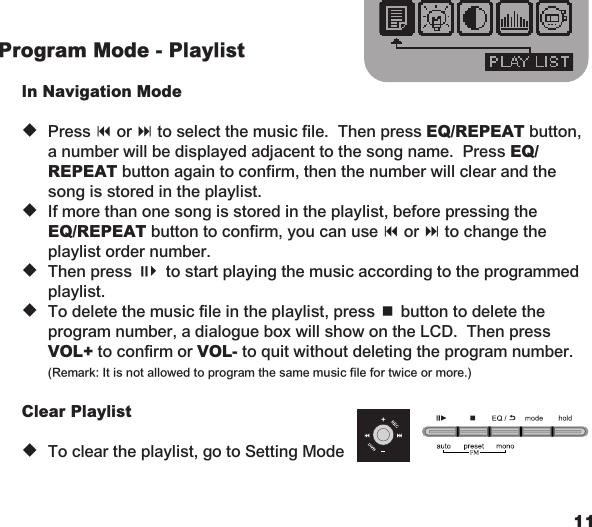 1011Program Mode - Playlist  In Navigation Mode u  Press 9 or : to select the music file.  Then press EQ/REPEAT button,    a number will be displayed adjacent to the song name.  Press EQ/   REPEAT button again to confirm, then the number will clear and the    song is stored in the playlist. u  If more than one song is stored in the playlist, before pressing the   EQ/REPEAT button to confirm, you can use 9 or : to change the    playlist order number. u  Then press ;4 to start playing the music according to the programmed    playlist. u  To delete the music file in the playlist, press &lt; button to delete the    program number, a dialogue box will show on the LCD.  Then press   VOL+ to confirm or VOL- to quit without deleting the program number.    (Remark: It is not allowed to program the same music file for twice or more.)  Clear Playlist u  To clear the playlist, go to Setting Mode