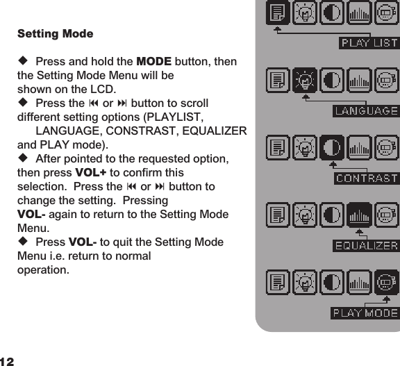 1213  Setting Mode   u  Press and hold the MODE button, then the Setting Mode Menu will be    shown on the LCD.    u  Press the 9 or : button to scroll different setting options (PLAYLIST,    LANGUAGE, CONSTRAST, EQUALIZER and PLAY mode).   u  After pointed to the requested option, then press VOL+ to confirm this    selection.  Press the 9 or : button to change the setting.  Pressing    VOL- again to return to the Setting Mode Menu.   u  Press VOL- to quit the Setting Mode Menu i.e. return to normal    operation.