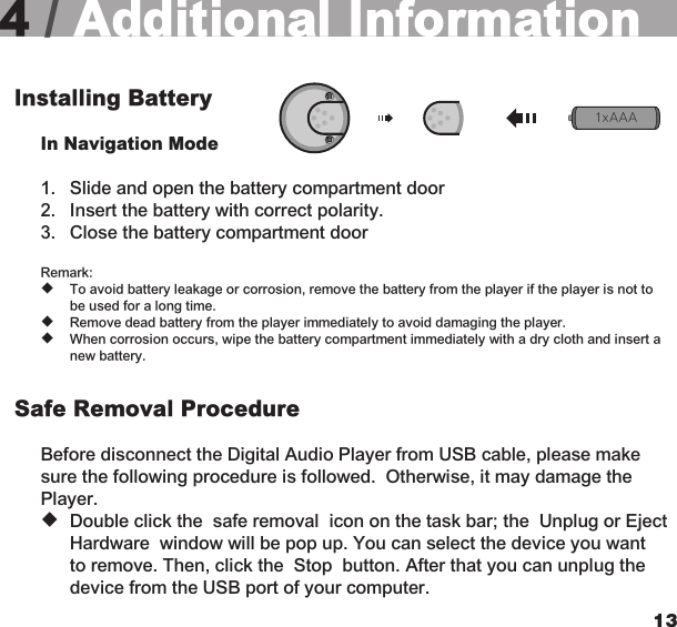 12134 / Additional InformationInstalling Battery  In Navigation Mode 1.  Slide and open the battery compartment door  2.  Insert the battery with correct polarity.  3.  Close the battery compartment door  Remark: u  To avoid battery leakage or corrosion, remove the battery from the player if the player is not to    be used for a long time. u  Remove dead battery from the player immediately to avoid damaging the player. u  When corrosion occurs, wipe the battery compartment immediately with a dry cloth and insert a    new battery.Safe Removal Procedure Before disconnect the Digital Audio Player from USB cable, please make sure the following procedure is followed.  Otherwise, it may damage the Player. u  Double click the  safe removal  icon on the task bar; the  Unplug or Eject    Hardware  window will be pop up. You can select the device you want    to remove. Then, click the  Stop  button. After that you can unplug the    device from the USB port of your computer.1xAAA