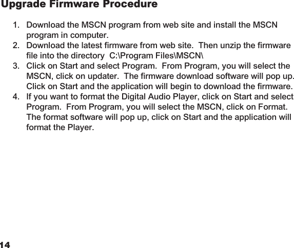 1415Upgrade Firmware Procedure 1.  Download the MSCN program from web site and install the MSCN    program in computer.  2.  Download the latest firmware from web site.  Then unzip the firmware    file into the directory  C:\Program Files\MSCN\   3.  Click on Start and select Program.  From Program, you will select the    MSCN, click on updater.  The firmware download software will pop up.     Click on Start and the application will begin to download the firmware.  4.  If you want to format the Digital Audio Player, click on Start and select    Program.  From Program, you will select the MSCN, click on Format.     The format software will pop up, click on Start and the application will    format the Player.