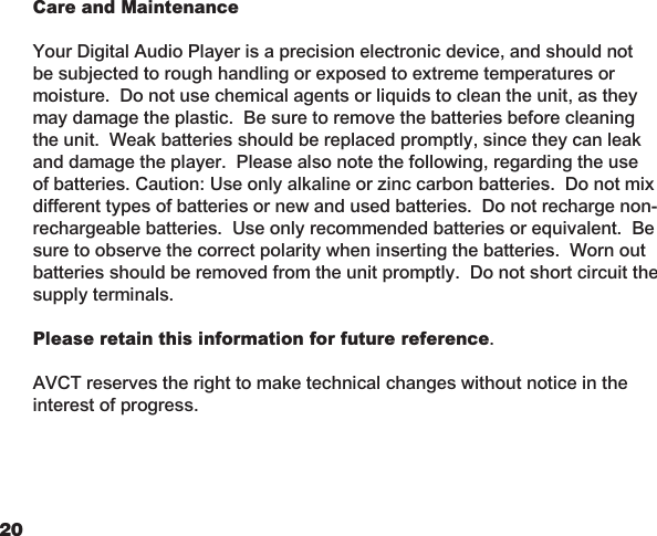 2021 Care and Maintenance  Your Digital Audio Player is a precision electronic device, and should not be subjected to rough handling or exposed to extreme temperatures or moisture.  Do not use chemical agents or liquids to clean the unit, as they may damage the plastic.  Be sure to remove the batteries before cleaning the unit.  Weak batteries should be replaced promptly, since they can leak and damage the player.  Please also note the following, regarding the use of batteries. Caution: Use only alkaline or zinc carbon batteries.  Do not mix different types of batteries or new and used batteries.  Do not recharge non-rechargeable batteries.  Use only recommended batteries or equivalent.  Be sure to observe the correct polarity when inserting the batteries.  Worn out batteries should be removed from the unit promptly.  Do not short circuit the supply terminals. Please retain this information for future reference.  AVCT reserves the right to make technical changes without notice in the interest of progress.