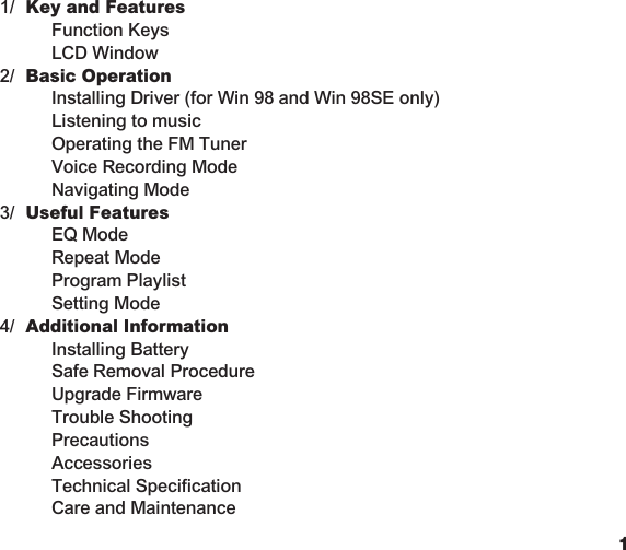 1Table of ContentsKey and Features  Function Keys  LCD WindowBasic Operation  Installing Driver (for Win 98 and Win 98SE only)  Listening to music  Operating the FM Tuner  Voice Recording Mode  Navigating ModeUseful Features  EQ Mode  Repeat Mode  Program Playlist  Setting ModeAdditional Information  Installing Battery  Safe Removal Procedure  Upgrade Firmware  Trouble Shooting  Precautions  Accessories  Technical Specification  Care and Maintenance1/2/3/4/