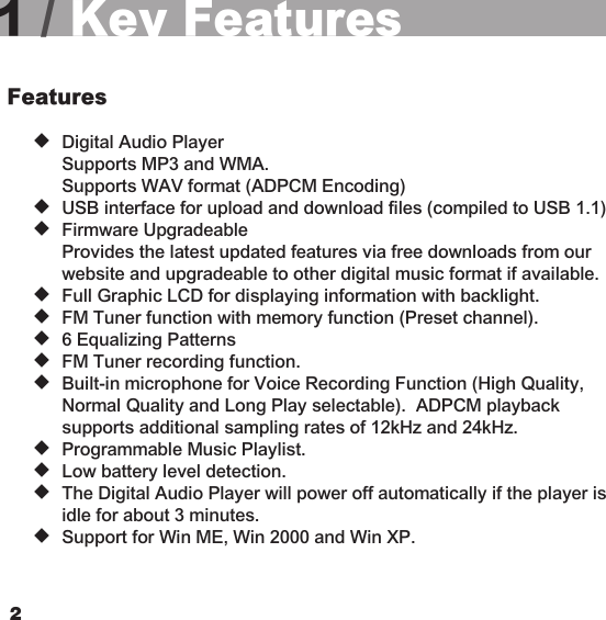 231 / Key FeaturesFeatures  u  Digital Audio Player    Supports MP3 and WMA.    Supports WAV format (ADPCM Encoding)  u  USB interface for upload and download files (compiled to USB 1.1)  u  Firmware Upgradeable    Provides the latest updated features via free downloads from our    website and upgradeable to other digital music format if available.  u  Full Graphic LCD for displaying information with backlight.  u  FM Tuner function with memory function (Preset channel).  u  6 Equalizing Patterns  u  FM Tuner recording function.  u  Built-in microphone for Voice Recording Function (High Quality,    Normal Quality and Long Play selectable).  ADPCM playback      supports additional sampling rates of 12kHz and 24kHz.  u  Programmable Music Playlist.  u  Low battery level detection.  u  The Digital Audio Player will power off automatically if the player is    idle for about 3 minutes.  u  Support for Win ME, Win 2000 and Win XP.