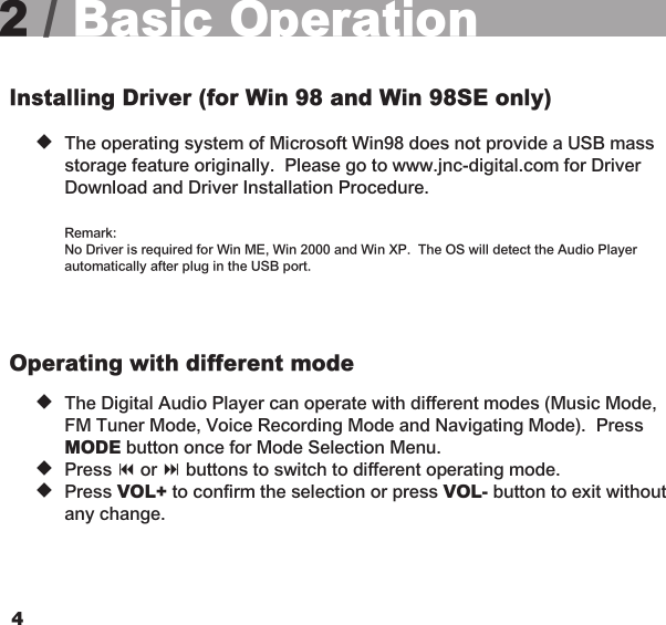452 / Basic OperationInstalling Driver (for Win 98 and Win 98SE only) u  The operating system of Microsoft Win98 does not provide a USB mass     storage feature originally.  Please go to www.jnc-digital.com for Driver    Download and Driver Installation Procedure.    Remark:    No Driver is required for Win ME, Win 2000 and Win XP.  The OS will detect the Audio Player    automatically after plug in the USB port.Operating with different mode   u  The Digital Audio Player can operate with different modes (Music Mode,    FM Tuner Mode, Voice Recording Mode and Navigating Mode).  Press   MODE button once for Mode Selection Menu.   u  Press 9 or : buttons to switch to different operating mode.   u  Press VOL+ to confirm the selection or press VOL- button to exit without    any change.