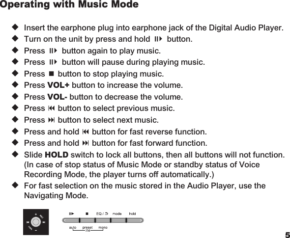 45Operating with Music Mode   u  Insert the earphone plug into earphone jack of the Digital Audio Player.   u  Turn on the unit by press and hold ;4 button.   u  Press ;4 button again to play music.   u  Press ;4 button will pause during playing music.   u  Press &lt; button to stop playing music.   u  Press VOL+ button to increase the volume.   u  Press VOL- button to decrease the volume.   u  Press 9 button to select previous music.   u  Press : button to select next music.   u  Press and hold 9 button for fast reverse function.   u  Press and hold : button for fast forward function.   u  Slide HOLD switch to lock all buttons, then all buttons will not function.     (In case of stop status of Music Mode or standby status of Voice    Recording Mode, the player turns off automatically.)   u  For fast selection on the music stored in the Audio Player, use the    Navigating Mode.