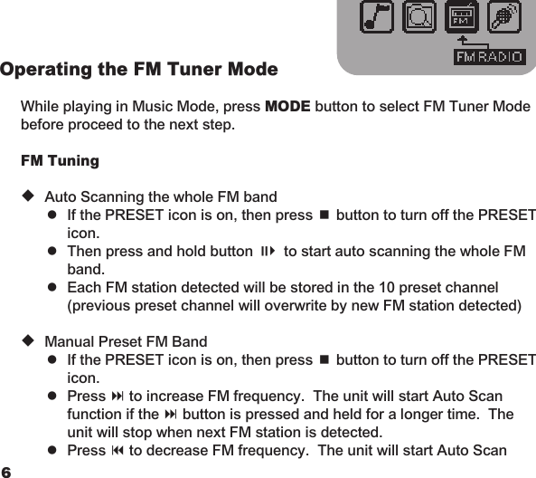 67Operating the FM Tuner Mode  While playing in Music Mode, press MODE button to select FM Tuner Mode before proceed to the next step.   FM Tuning  u Auto Scanning the whole FM band    =  If the PRESET icon is on, then press &lt; button to turn off the PRESET      icon.    =  Then press and hold button ;4 to start auto scanning the whole FM      band.    =  Each FM station detected will be stored in the 10 preset channel      (previous preset channel will overwrite by new FM station detected)  u Manual Preset FM Band    =  If the PRESET icon is on, then press &lt; button to turn off the PRESET      icon.    =  Press : to increase FM frequency.  The unit will start Auto Scan      function if the : button is pressed and held for a longer time.  The      unit will stop when next FM station is detected.    =  Press 9 to decrease FM frequency.  The unit will start Auto Scan  