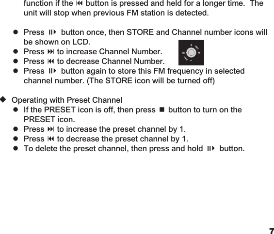 67    function if the 9 button is pressed and held for a longer time.  The      unit will stop when previous FM station is detected.       =  Press ;4 button once, then STORE and Channel number icons will      be shown on LCD.    =  Press : to increase Channel Number.    =  Press 9 to decrease Channel Number.    =  Press ;4 button again to store this FM frequency in selected      channel number. (The STORE icon will be turned off)  u Operating with Preset Channel    =  If the PRESET icon is off, then press &lt; button to turn on the      PRESET icon.    =  Press : to increase the preset channel by 1.    =  Press 9 to decrease the preset channel by 1.    =  To delete the preset channel, then press and hold ;4 button.