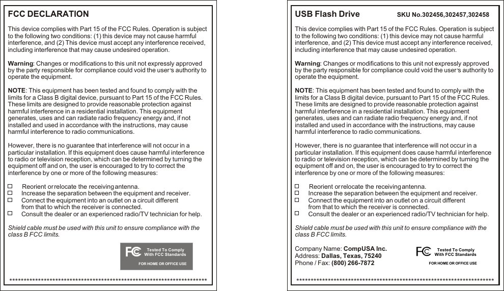 FCC DECLARATION               This device complies with Part 15 of the FCC Rules. Operation is subject to the following two conditions: (1) this device may not cause harmful interference, and (2) This device must accept any interference received, including interference that may cause undesired operation.Warning: Changes or modifications to this unit not expressly approved ,by the party responsible for compliance could void the user s authority to operate the equipment.NOTE: This equipment has been tested and found to comply with the limits for a Class B digital device, pursuant to Part 15 of the FCC Rules. These limits are designed to provide reasonable protection against harmful interference in a residential installation. This equipment generates, uses and can radiate radio frequency energy and, if not installed and used in accordance with the instructions, may cause harmful interference to radio communications.However, there is no guarantee that interference will not occur in a particular installation. If this equipment does cause harmful interference to radio or television reception, which can be determined by turning the equipment off and on, the user is encouraged to try to correct the interference by one or more of the following measures:         Reorient or relocate the receiving antenna.          Increase the separation between the equipment and receiver.          Connect the equipment into an outlet on a circuit different            from that to which the receiver is connected.          Consult the dealer or an experienced radio/TV technician for help.           Shield cable must be used with this unit to ensure compliance with the class B FCC limits.*********************************************************************FOR HOME OR OFFICE USETested To ComplyWith FCC StandardsUSB Flash Drive               SKU No.302456,302457,302458This device complies with Part 15 of the FCC Rules. Operation is subject to the following two conditions: (1) this device may not cause harmful interference, and (2) This device must accept any interference received, including interference that may cause undesired operation.Warning: Changes or modifications to this unit not expressly approved ,by the party responsible for compliance could void the user s authority to operate the equipment.NOTE: This equipment has been tested and found to comply with the limits for a Class B digital device, pursuant to Part 15 of the FCC Rules. These limits are designed to provide reasonable protection against harmful interference in a residential installation. This equipment generates, uses and can radiate radio frequency energy and, if not installed and used in accordance with the instructions, may cause harmful interference to radio communications.However, there is no guarantee that interference will not occur in a particular installation. If this equipment does cause harmful interference to radio or television reception, which can be determined by turning the equipment off and on, the user is encouraged to try to correct the interference by one or more of the following measures:         Reorient or relocate the receiving antenna.          Increase the separation between the equipment and receiver.          Connect the equipment into an outlet on a circuit different            from that to which the receiver is connected.          Consult the dealer or an experienced radio/TV technician for help.           Shield cable must be used with this unit to ensure compliance with the class B FCC limits.Company Name: CompUSA Inc.Address: Dallas, Texas, 75240Phone / Fax: (800) 266-7872*********************************************************************FOR HOME OR OFFICE USETested To ComplyWith FCC Standards