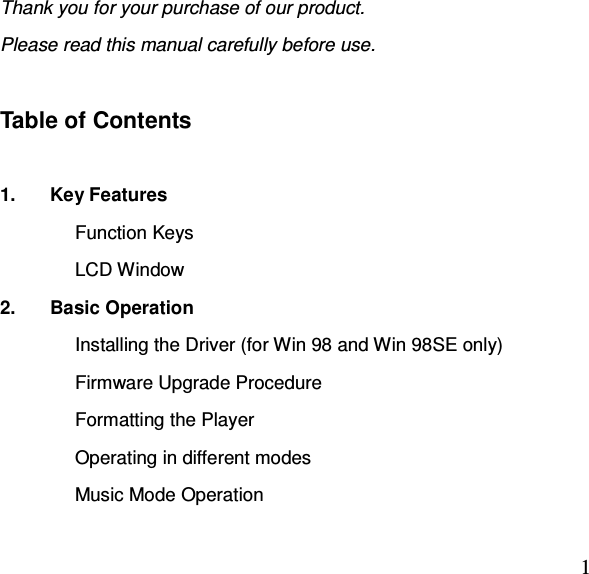  1Thank you for your purchase of our product.   Please read this manual carefully before use.    Table of Contents  1.  Key Features Function Keys LCD Window 2.  Basic Operation Installing the Driver (for Win 98 and Win 98SE only) Firmware Upgrade Procedure Formatting the Player Operating in different modes Music Mode Operation 