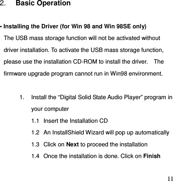  112.  Basic Operation  • Installing the Driver (for Win 98 and Win 98SE only) The USB mass storage function will not be activated without driver installation. To activate the USB mass storage function, please use the installation CD-ROM to install the driver.    The firmware upgrade program cannot run in Win98 environment.  1.  Install the “Digital Solid State Audio Player” program in your computer 1.1  Insert the Installation CD 1.2  An InstallShield Wizard will pop up automatically 1.3  Click on Next to proceed the installation 1.4  Once the installation is done. Click on Finish 