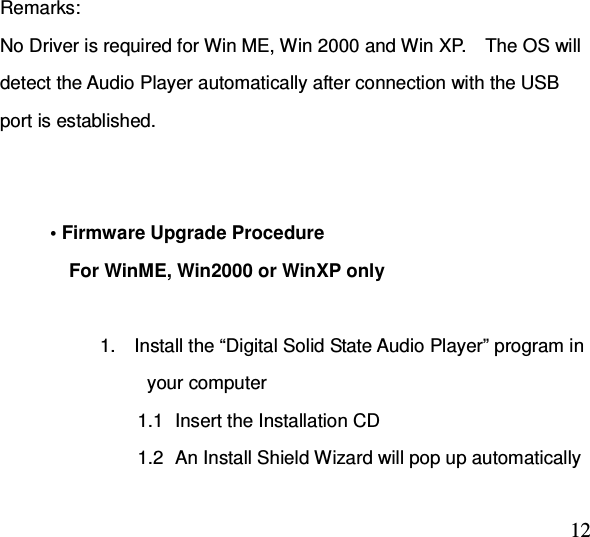  12 Remarks: No Driver is required for Win ME, Win 2000 and Win XP.    The OS will detect the Audio Player automatically after connection with the USB port is established.           • Firmware Upgrade Procedure     For WinME, Win2000 or WinXP only  1.    Install the “Digital Solid State Audio Player” program in           your computer 1.1  Insert the Installation CD 1.2  An Install Shield Wizard will pop up automatically 