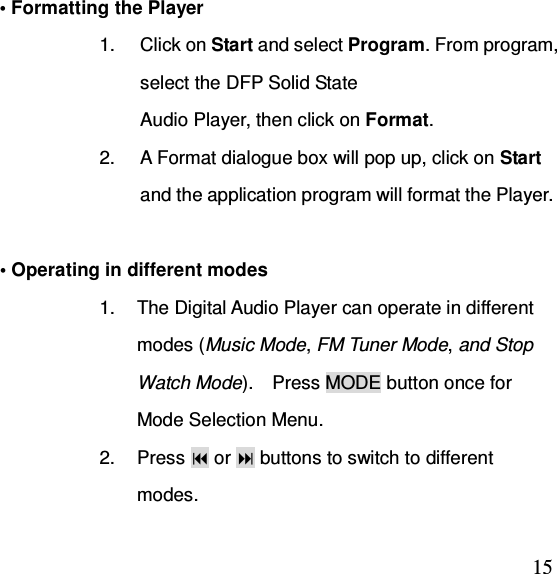  15• Formatting the Player 1.  Click on Start and select Program. From program, select the DFP Solid State   Audio Player, then click on Format. 2.  A Format dialogue box will pop up, click on Start and the application program will format the Player.            • Operating in different modes 1.  The Digital Audio Player can operate in different modes (Music Mode, FM Tuner Mode, and Stop Watch Mode).    Press MODE button once for Mode Selection Menu. 2.  Press  or  buttons to switch to different modes. 