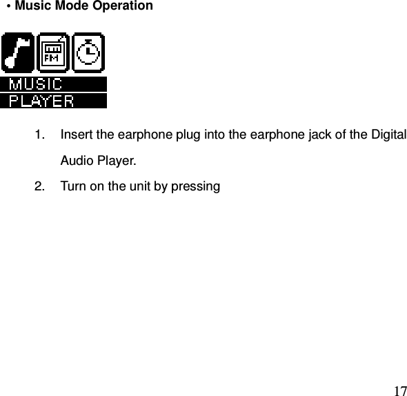  17  • Music Mode Operation        1.  Insert the earphone plug into the earphone jack of the Digital Audio Player. 2.  Turn on the unit by pressing 
