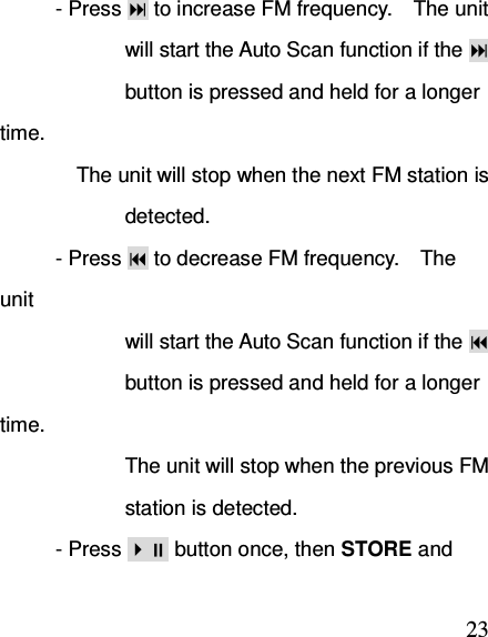  23- Press  to increase FM frequency.    The unit                         will start the Auto Scan function if the                          button is pressed and held for a longer time.       The unit will stop when the next FM station is                         detected. - Press  to decrease FM frequency.    The unit                         will start the Auto Scan function if the                          button is pressed and held for a longer time.                           The unit will stop when the previous FM                             station is detected. - Press  button once, then STORE and 