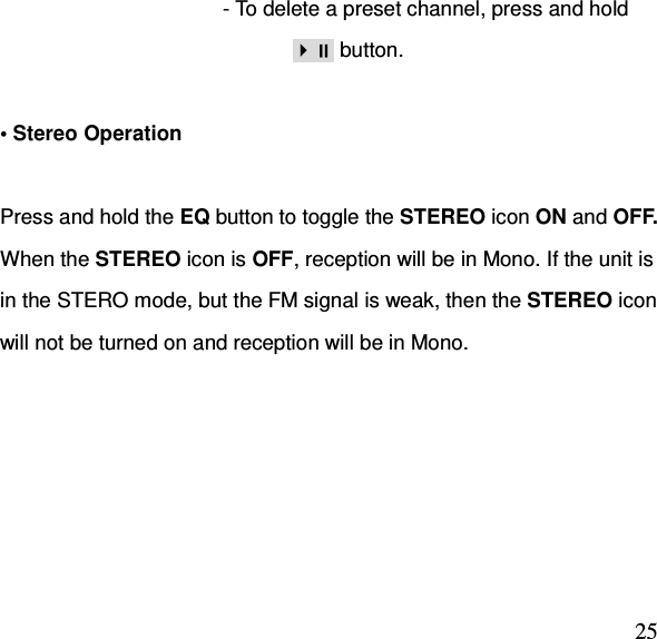  25- To delete a preset channel, press and hold                          button.  • Stereo Operation  Press and hold the EQ button to toggle the STEREO icon ON and OFF.   When the STEREO icon is OFF, reception will be in Mono. If the unit is in the STERO mode, but the FM signal is weak, then the STEREO icon will not be turned on and reception will be in Mono.   