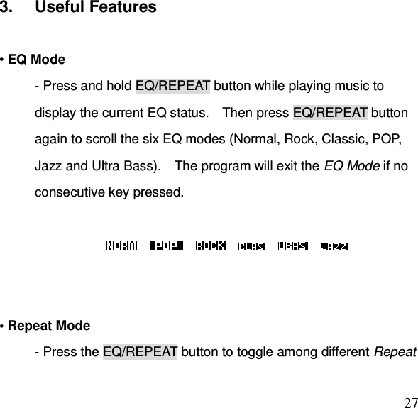  273.  Useful Features    • EQ Mode - Press and hold EQ/REPEAT button while playing music to display the current EQ status.    Then press EQ/REPEAT button again to scroll the six EQ modes (Normal, Rock, Classic, POP, Jazz and Ultra Bass).    The program will exit the EQ Mode if no consecutive key pressed.                         • Repeat Mode - Press the EQ/REPEAT button to toggle among different Repeat 