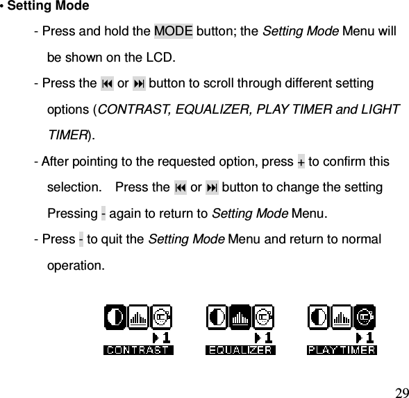  29• Setting Mode           - Press and hold the MODE button; the Setting Mode Menu will     be shown on the LCD. - Press the  or  button to scroll through different setting     options (CONTRAST, EQUALIZER, PLAY TIMER and LIGHT     TIMER). - After pointing to the requested option, press + to confirm this     selection.    Press the  or  button to change the setting     Pressing - again to return to Setting Mode Menu. - Press - to quit the Setting Mode Menu and return to normal     operation.                                                               