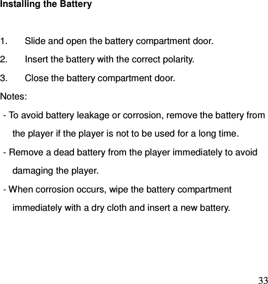  33Installing the Battery                    1.  Slide and open the battery compartment door. 2.  Insert the battery with the correct polarity. 3.  Close the battery compartment door. Notes: - To avoid battery leakage or corrosion, remove the battery from     the player if the player is not to be used for a long time. - Remove a dead battery from the player immediately to avoid     damaging the player. - When corrosion occurs, wipe the battery compartment     immediately with a dry cloth and insert a new battery.  