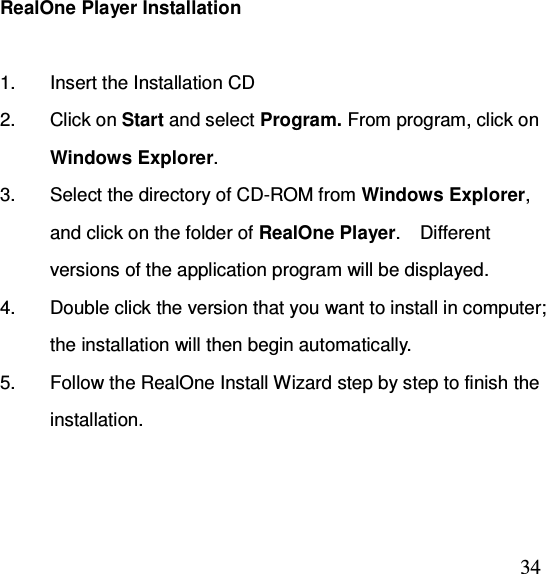  34RealOne Player Installation  1.  Insert the Installation CD 2.  Click on Start and select Program. From program, click on Windows Explorer. 3.  Select the directory of CD-ROM from Windows Explorer, and click on the folder of RealOne Player.    Different versions of the application program will be displayed.   4.  Double click the version that you want to install in computer; the installation will then begin automatically.   5.  Follow the RealOne Install Wizard step by step to finish the installation.  