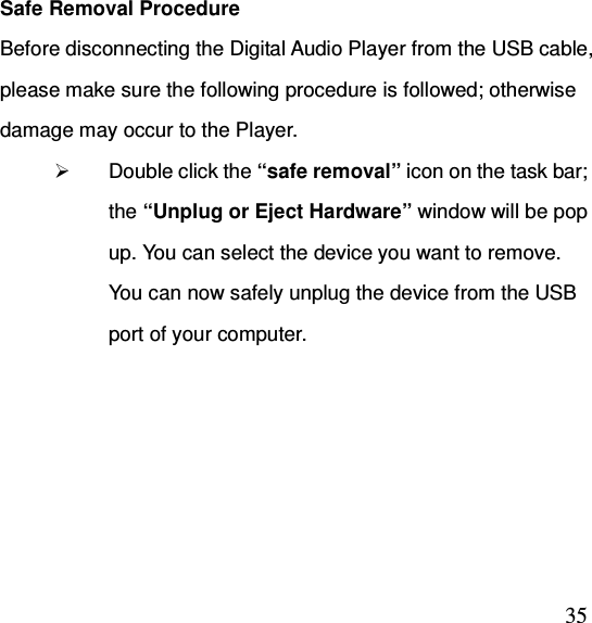  35Safe Removal Procedure Before disconnecting the Digital Audio Player from the USB cable, please make sure the following procedure is followed; otherwise damage may occur to the Player.  Double click the “safe removal” icon on the task bar; the “Unplug or Eject Hardware” window will be pop up. You can select the device you want to remove. You can now safely unplug the device from the USB port of your computer.  