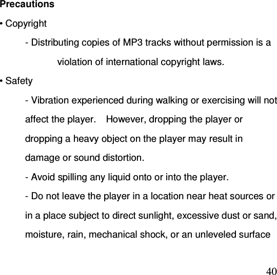  40 Precautions • Copyright - Distributing copies of MP3 tracks without permission is a                         violation of international copyright laws. • Safety - Vibration experienced during walking or exercising will not affect the player.    However, dropping the player or dropping a heavy object on the player may result in damage or sound distortion. - Avoid spilling any liquid onto or into the player. - Do not leave the player in a location near heat sources or in a place subject to direct sunlight, excessive dust or sand, moisture, rain, mechanical shock, or an unleveled surface 