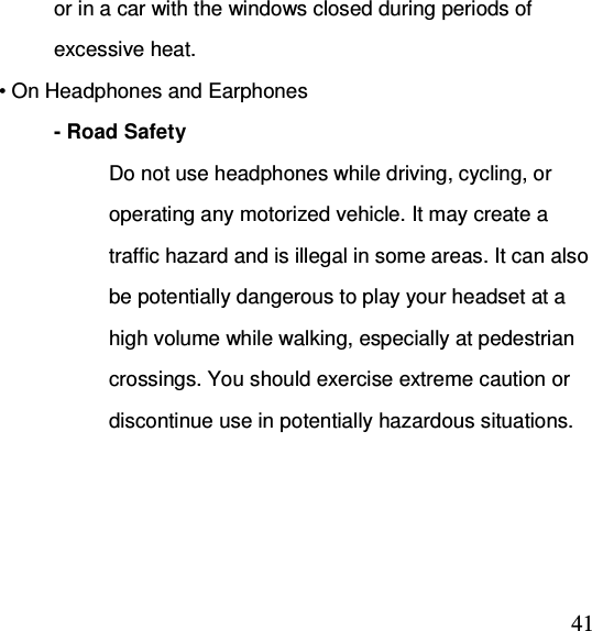  41or in a car with the windows closed during periods of excessive heat. • On Headphones and Earphones - Road Safety Do not use headphones while driving, cycling, or operating any motorized vehicle. It may create a traffic hazard and is illegal in some areas. It can also be potentially dangerous to play your headset at a high volume while walking, especially at pedestrian crossings. You should exercise extreme caution or discontinue use in potentially hazardous situations. 