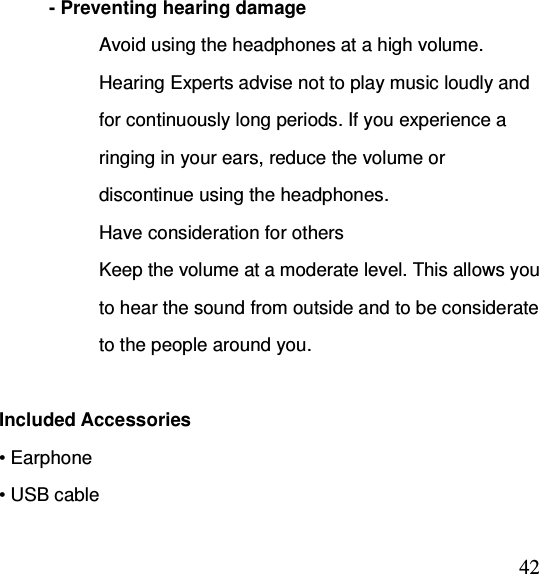  42- Preventing hearing damage Avoid using the headphones at a high volume. Hearing Experts advise not to play music loudly and for continuously long periods. If you experience a ringing in your ears, reduce the volume or discontinue using the headphones. Have consideration for others Keep the volume at a moderate level. This allows you to hear the sound from outside and to be considerate to the people around you.    Included Accessories • Earphone   • USB cable 