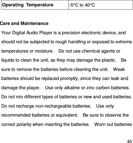  46Operating  Temperature  -5°C to 40°C  Care and Maintenance Your Digital Audio Player is a precision electronic device, and should not be subjected to rough handling or exposed to extreme temperatures or moisture.    Do not use chemical agents or liquids to clean the unit, as they may damage the plastic.    Be sure to remove the batteries before cleaning the unit.    Weak batteries should be replaced promptly, since they can leak and damage the player.    Use only alkaline or zinc carbon batteries.   Do not mix different types of batteries or new and used batteries.   Do not recharge non-rechargeable batteries.    Use only recommended batteries or equivalent.    Be sure to observe the correct polarity when inserting the batteries.    Worn out batteries 