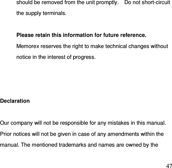  47should be removed from the unit promptly.    Do not short-circuit the supply terminals.  Please retain this information for future reference. Memorex reserves the right to make technical changes without notice in the interest of progress.    Declaration  Our company will not be responsible for any mistakes in this manual. Prior notices will not be given in case of any amendments within the manual. The mentioned trademarks and names are owned by the 