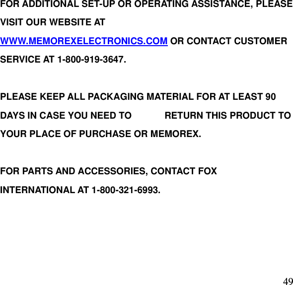  49FOR ADDITIONAL SET-UP OR OPERATING ASSISTANCE, PLEASE VISIT OUR WEBSITE AT                                                                                     WWW.MEMOREXELECTRONICS.COM OR CONTACT CUSTOMER SERVICE AT 1-800-919-3647.  PLEASE KEEP ALL PACKAGING MATERIAL FOR AT LEAST 90 DAYS IN CASE YOU NEED TO              RETURN THIS PRODUCT TO YOUR PLACE OF PURCHASE OR MEMOREX.      FOR PARTS AND ACCESSORIES, CONTACT FOX INTERNATIONAL AT 1-800-321-6993.          