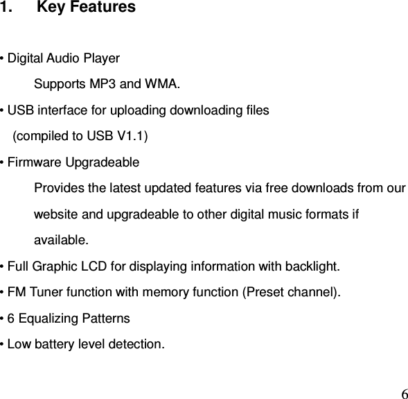  61.      Key Features  • Digital Audio Player Supports MP3 and WMA. • USB interface for uploading downloading files     (compiled to USB V1.1) • Firmware Upgradeable Provides the latest updated features via free downloads from our website and upgradeable to other digital music formats if available. • Full Graphic LCD for displaying information with backlight. • FM Tuner function with memory function (Preset channel). • 6 Equalizing Patterns • Low battery level detection. 