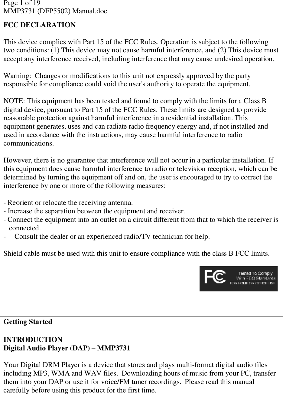 Page 1 of 19 MMP3731 (DFP5502) Manual.doc FCC DECLARATION  This device complies with Part 15 of the FCC Rules. Operation is subject to the following two conditions: (1) This device may not cause harmful interference, and (2) This device must accept any interference received, including interference that may cause undesired operation.  Warning:  Changes or modifications to this unit not expressly approved by the party responsible for compliance could void the user&apos;s authority to operate the equipment.  NOTE: This equipment has been tested and found to comply with the limits for a Class B digital device, pursuant to Part 15 of the FCC Rules. These limits are designed to provide reasonable protection against harmful interference in a residential installation. This equipment generates, uses and can radiate radio frequency energy and, if not installed and used in accordance with the instructions, may cause harmful interference to radio communications.  However, there is no guarantee that interference will not occur in a particular installation. If this equipment does cause harmful interference to radio or television reception, which can be determined by turning the equipment off and on, the user is encouraged to try to correct the interference by one or more of the following measures:  - Reorient or relocate the receiving antenna. - Increase the separation between the equipment and receiver. - Connect the equipment into an outlet on a circuit different from that to which the receiver is connected. - Consult the dealer or an experienced radio/TV technician for help.  Shield cable must be used with this unit to ensure compliance with the class B FCC limits.                                    Getting Started  INTRODUCTION  Digital Audio Player (DAP) – MMP3731  Your Digital DRM Player is a device that stores and plays multi-format digital audio files including MP3, WMA and WAV files.  Downloading hours of music from your PC, transfer them into your DAP or use it for voice/FM tuner recordings.  Please read this manual carefully before using this product for the first time.   