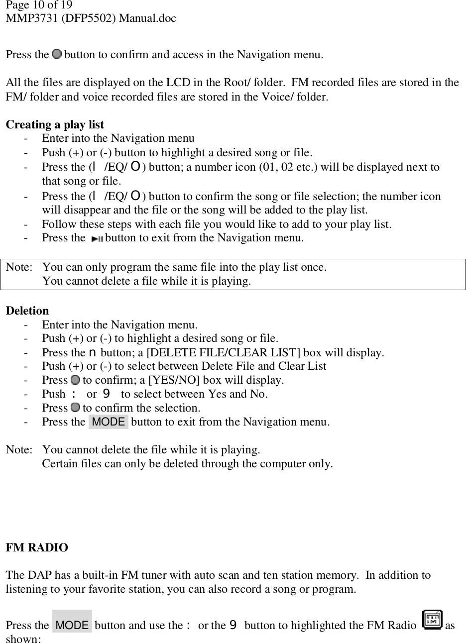 Page 10 of 19 MMP3731 (DFP5502) Manual.doc  Press the   button to confirm and access in the Navigation menu.   All the files are displayed on the LCD in the Root/ folder.  FM recorded files are stored in the FM/ folder and voice recorded files are stored in the Voice/ folder.   Creating a play list - Enter into the Navigation menu - Push (+) or (-) button to highlight a desired song or file. - Press the (l /EQ/ O) button; a number icon (01, 02 etc.) will be displayed next to that song or file. - Press the (l /EQ/ O) button to confirm the song or file selection; the number icon will disappear and the file or the song will be added to the play list. - Follow these steps with each file you would like to add to your play list. - Press the   button to exit from the Navigation menu.  Note:  You can only program the same file into the play list once.  You cannot delete a file while it is playing.  Deletion - Enter into the Navigation menu. - Push (+) or (-) to highlight a desired song or file. - Press the n button; a [DELETE FILE/CLEAR LIST] box will display.  - Push (+) or (-) to select between Delete File and Clear List - Press   to confirm; a [YES/NO] box will display. - Push  : or  9 to select between Yes and No. - Press   to confirm the selection.  - Press the  MODE  button to exit from the Navigation menu.  Note:  You cannot delete the file while it is playing.  Certain files can only be deleted through the computer only.        FM RADIO  The DAP has a built-in FM tuner with auto scan and ten station memory.  In addition to listening to your favorite station, you can also record a song or program.  Press the  MODE  button and use the :or the 9 button to highlighted the FM Radio    as shown:   