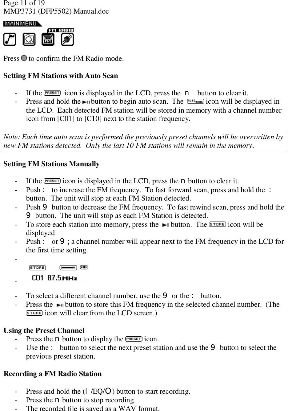 Page 11 of 19 MMP3731 (DFP5502) Manual.doc   Press   to confirm the FM Radio mode.  Setting FM Stations with Auto Scan  - If the    icon is displayed in the LCD, press the  n button to clear it.  - Press and hold the   button to begin auto scan.  The   icon will be displayed in the LCD.  Each detected FM station will be stored in memory with a channel number icon from [C01] to [C10] next to the station frequency.   Note: Each time auto scan is performed the previously preset channels will be overwritten by new FM stations detected.  Only the last 10 FM stations will remain in the memory.  Setting FM Stations Manually    - If the  icon is displayed in the LCD, press the n button to clear it.   - Push : to increase the FM frequency.  To fast forward scan, press and hold the  : button.  The unit will stop at each FM Station detected.  - Push 9 button to decrease the FM frequency.  To fast rewind scan, press and hold the  9 button.  The unit will stop as each FM Station is detected. - To store each station into memory, press the    button.  The  icon will be displayed - Push : or 9; a channel number will appear next to the FM frequency in the LCD for the first time setting. -  -     - To select a different channel number, use the 9 or the : button.  - Press the   button to store this FM frequency in the selected channel number.  (The  icon will clear from the LCD screen.)  Using the Preset Channel - Press the n button to display the   icon. - Use the : button to select the next preset station and use the 9 button to select the previous preset station.  Recording a FM Radio Station  - Press and hold the (l/EQ/O) button to start recording. - Press the n button to stop recording. - The recorded file is saved as a WAV format.  