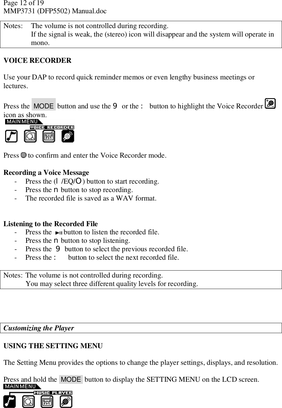 Page 12 of 19 MMP3731 (DFP5502) Manual.doc Notes:   The volume is not controlled during recording.    If the signal is weak, the (stereo) icon will disappear and the system will operate in mono.   VOICE RECORDER  Use your DAP to record quick reminder memos or even lengthy business meetings or lectures.  Press the  MODE  button and use the 9 or the : button to highlight the Voice Recorder   icon as shown.     Press   to confirm and enter the Voice Recorder mode.   Recording a Voice Message - Press the (l/EQ/O) button to start recording. - Press the n button to stop recording. - The recorded file is saved as a WAV format.   Listening to the Recorded File - Press the    button to listen the recorded file. - Press the n button to stop listening. - Press the 9 button to select the previous recorded file. - Press the : button to select the next recorded file.  Notes:  The volume is not controlled during recording.  You may select three different quality levels for recording.     Customizing the Player  USING THE SETTING MENU  The Setting Menu provides the options to change the player settings, displays, and resolution.  Press and hold the  MODE  button to display the SETTING MENU on the LCD screen.     