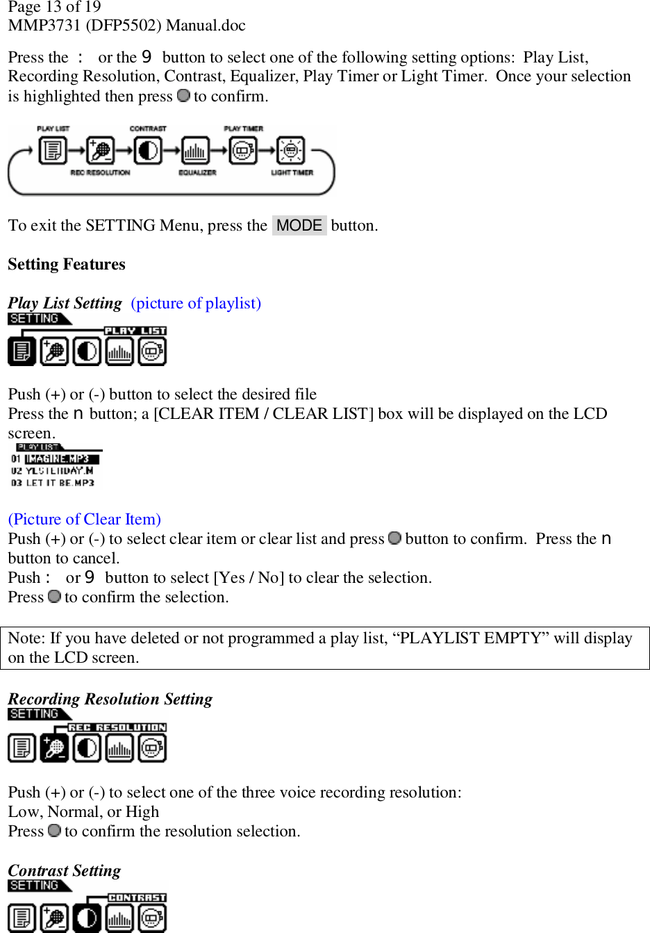 Page 13 of 19 MMP3731 (DFP5502) Manual.doc Press the : or the 9 button to select one of the following setting options:  Play List, Recording Resolution, Contrast, Equalizer, Play Timer or Light Timer.  Once your selection is highlighted then press   to confirm.     To exit the SETTING Menu, press the  MODE  button.   Setting Features  Play List Setting  (picture of playlist)   Push (+) or (-) button to select the desired file Press the n button; a [CLEAR ITEM / CLEAR LIST] box will be displayed on the LCD screen.    (Picture of Clear Item) Push (+) or (-) to select clear item or clear list and press   button to confirm.  Press the n button to cancel. Push : or 9 button to select [Yes / No] to clear the selection. Press   to confirm the selection.  Note: If you have deleted or not programmed a play list, “PLAYLIST EMPTY” will display on the LCD screen.   Recording Resolution Setting    Push (+) or (-) to select one of the three voice recording resolution: Low, Normal, or High Press   to confirm the resolution selection.  Contrast Setting   