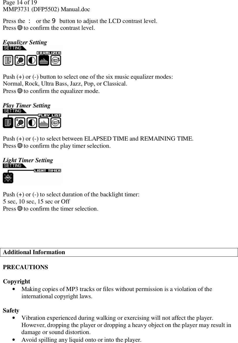 Page 14 of 19 MMP3731 (DFP5502) Manual.doc Press the : or the 9 button to adjust the LCD contrast level. Press   to confirm the contrast level.   Equalizer Setting   Push (+) or (-) button to select one of the six music equalizer modes:  Normal, Rock, Ultra Bass, Jazz, Pop, or Classical. Press   to confirm the equalizer mode.  Play Timer Setting   Push (+) or (-) to select between ELAPSED TIME and REMAINING TIME.  Press  to confirm the play timer selection.  Light Timer Setting   Push (+) or (-) to select duration of the backlight timer: 5 sec, 10 sec, 15 sec or Off Press   to confirm the timer selection.      Additional Information  PRECAUTIONS  Copyright • Making copies of MP3 tracks or files without permission is a violation of the international copyright laws.   Safety • Vibration experienced during walking or exercising will not affect the player.  However, dropping the player or dropping a heavy object on the player may result in damage or sound distortion. • Avoid spilling any liquid onto or into the player. 