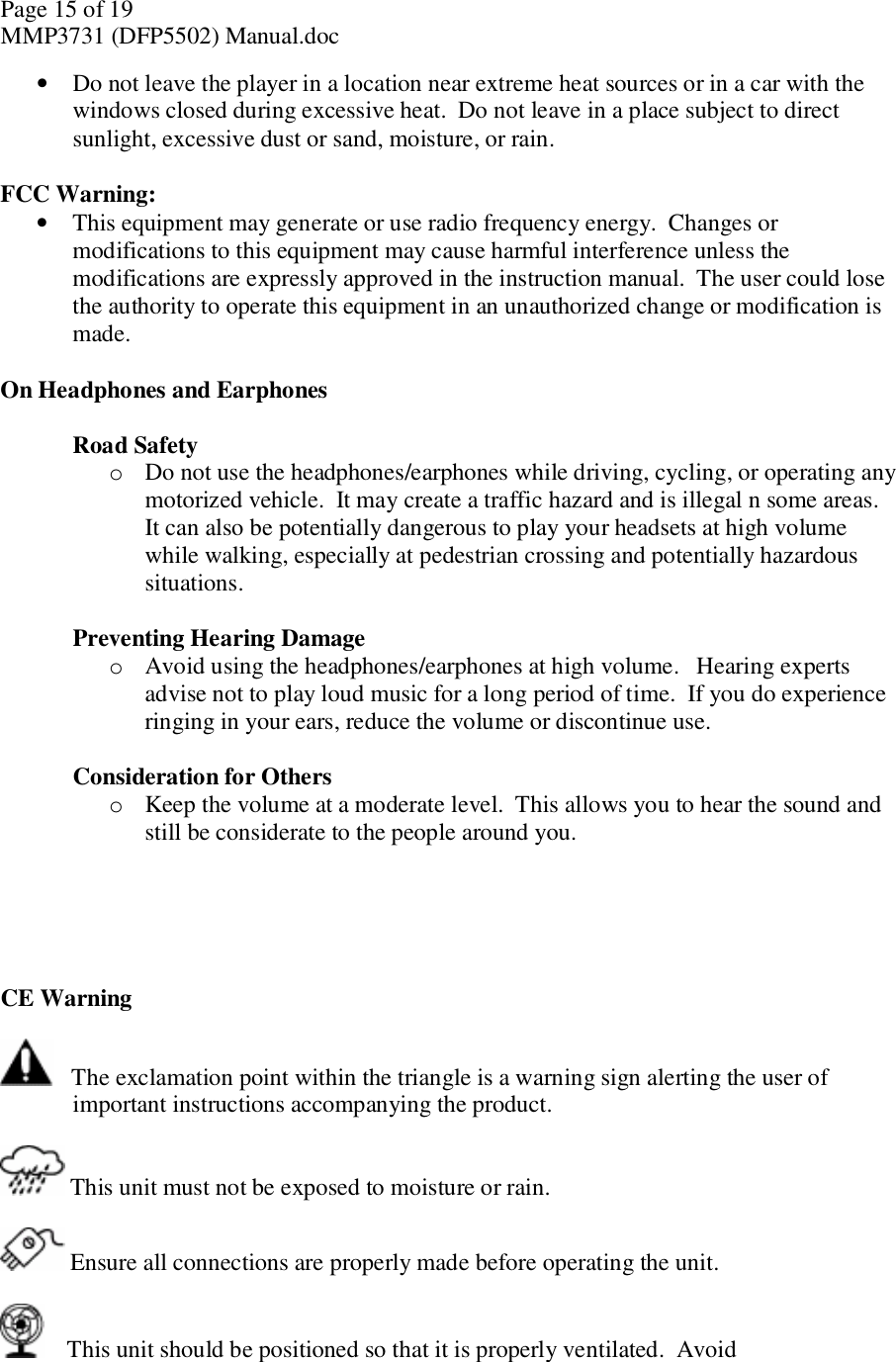 Page 15 of 19 MMP3731 (DFP5502) Manual.doc • Do not leave the player in a location near extreme heat sources or in a car with the windows closed during excessive heat.  Do not leave in a place subject to direct sunlight, excessive dust or sand, moisture, or rain.   FCC Warning:  • This equipment may generate or use radio frequency energy.  Changes or modifications to this equipment may cause harmful interference unless the modifications are expressly approved in the instruction manual.  The user could lose the authority to operate this equipment in an unauthorized change or modification is made.  On Headphones and Earphones  Road Safety o Do not use the headphones/earphones while driving, cycling, or operating any motorized vehicle.  It may create a traffic hazard and is illegal n some areas.  It can also be potentially dangerous to play your headsets at high volume while walking, especially at pedestrian crossing and potentially hazardous situations.    Preventing Hearing Damage o Avoid using the headphones/earphones at high volume.   Hearing experts advise not to play loud music for a long period of time.  If you do experience ringing in your ears, reduce the volume or discontinue use.   Consideration for Others o Keep the volume at a moderate level.  This allows you to hear the sound and still be considerate to the people around you.      CE Warning     The exclamation point within the triangle is a warning sign alerting the user of important instructions accompanying the product.   This unit must not be exposed to moisture or rain.   Ensure all connections are properly made before operating the unit.      This unit should be positioned so that it is properly ventilated.  Avoid  