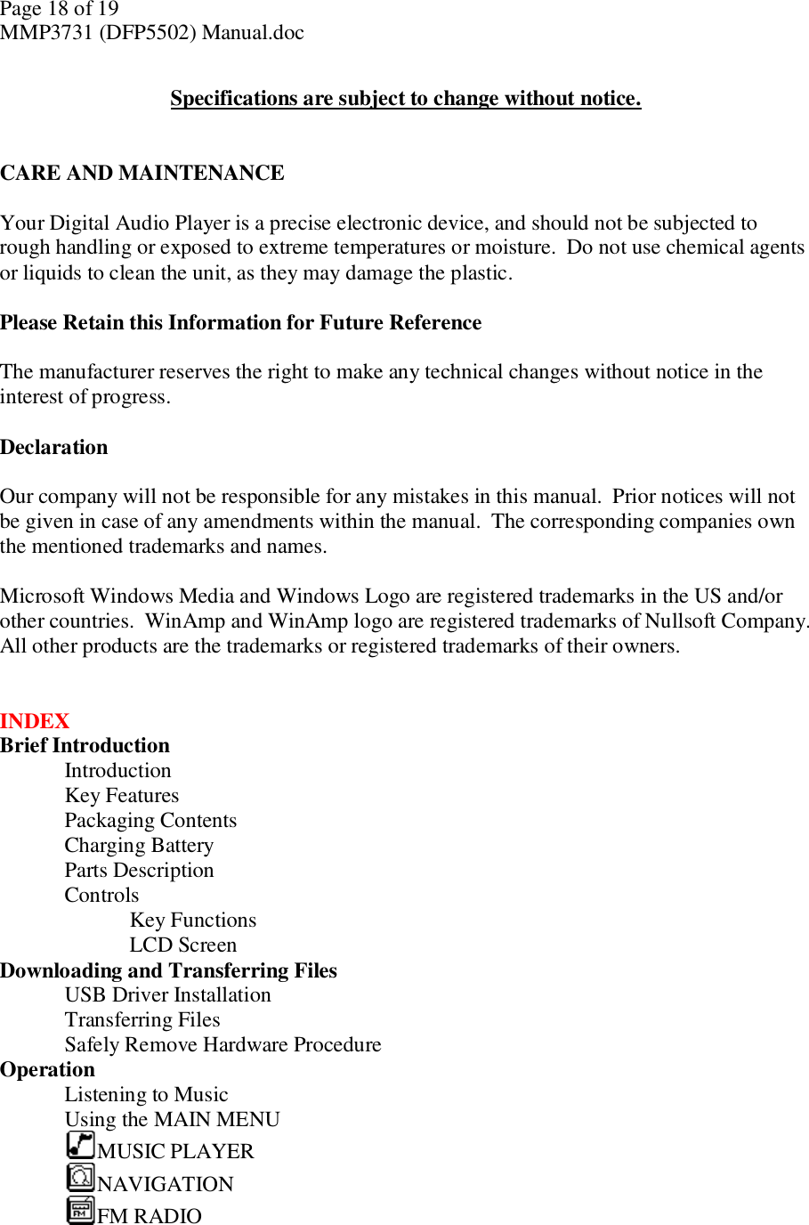 Page 18 of 19 MMP3731 (DFP5502) Manual.doc  Specifications are subject to change without notice.   CARE AND MAINTENANCE  Your Digital Audio Player is a precise electronic device, and should not be subjected to rough handling or exposed to extreme temperatures or moisture.  Do not use chemical agents or liquids to clean the unit, as they may damage the plastic.   Please Retain this Information for Future Reference  The manufacturer reserves the right to make any technical changes without notice in the interest of progress.  Declaration  Our company will not be responsible for any mistakes in this manual.  Prior notices will not be given in case of any amendments within the manual.  The corresponding companies own the mentioned trademarks and names.   Microsoft Windows Media and Windows Logo are registered trademarks in the US and/or other countries.  WinAmp and WinAmp logo are registered trademarks of Nullsoft Company.  All other products are the trademarks or registered trademarks of their owners.   INDEX Brief Introduction  Introduction   Key Features      Packaging Contents    Charging Battery     Parts Description     Controls      Key Functions      LCD Screen  Downloading and Transferring Files  USB Driver Installation     Transferring Files     Safely Remove Hardware Procedure      Operation  Listening to Music     Using the MAIN MENU    MUSIC PLAYER    NAVIGATION     FM RADIO    