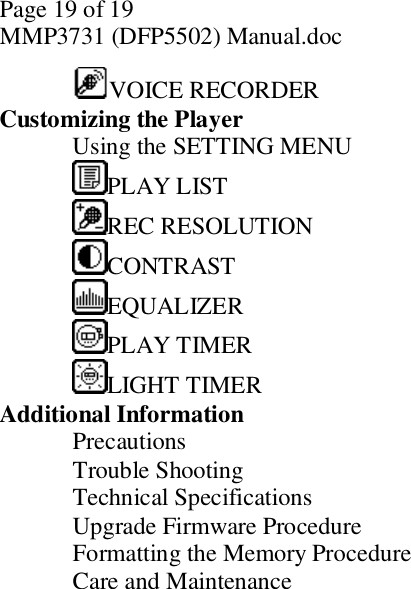 Page 19 of 19 MMP3731 (DFP5502) Manual.doc  VOICE RECORDER    Customizing the Player  Using the SETTING MENU     PLAY LIST  REC RESOLUTION     CONTRAST     EQUALIZER     PLAY TIMER     LIGHT TIMER    Additional Information  Precautions     Trouble Shooting     Technical Specifications     Upgrade Firmware Procedure     Formatting the Memory Procedure     Care and Maintenance      