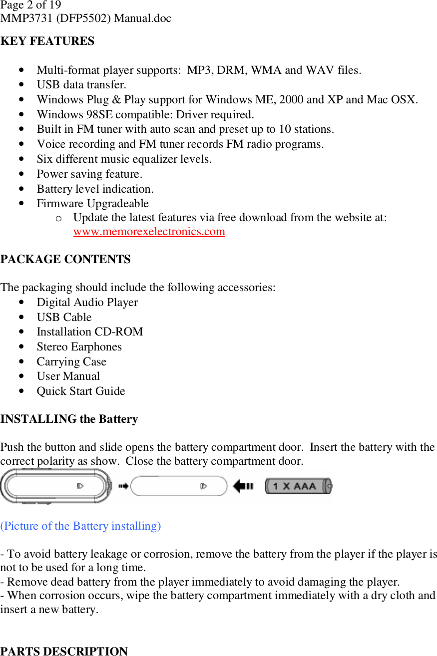 Page 2 of 19 MMP3731 (DFP5502) Manual.doc KEY FEATURES  • Multi-format player supports:  MP3, DRM, WMA and WAV files. • USB data transfer. • Windows Plug &amp; Play support for Windows ME, 2000 and XP and Mac OSX. • Windows 98SE compatible: Driver required. • Built in FM tuner with auto scan and preset up to 10 stations. • Voice recording and FM tuner records FM radio programs. • Six different music equalizer levels. • Power saving feature. • Battery level indication. • Firmware Upgradeable o Update the latest features via free download from the website at:  www.memorexelectronics.com  PACKAGE CONTENTS  The packaging should include the following accessories:  • Digital Audio Player  • USB Cable  • Installation CD-ROM • Stereo Earphones  • Carrying Case  • User Manual • Quick Start Guide   INSTALLING the Battery  Push the button and slide opens the battery compartment door.  Insert the battery with the correct polarity as show.  Close the battery compartment door.    (Picture of the Battery installing)  - To avoid battery leakage or corrosion, remove the battery from the player if the player is not to be used for a long time. - Remove dead battery from the player immediately to avoid damaging the player. - When corrosion occurs, wipe the battery compartment immediately with a dry cloth and insert a new battery.   PARTS DESCRIPTION  