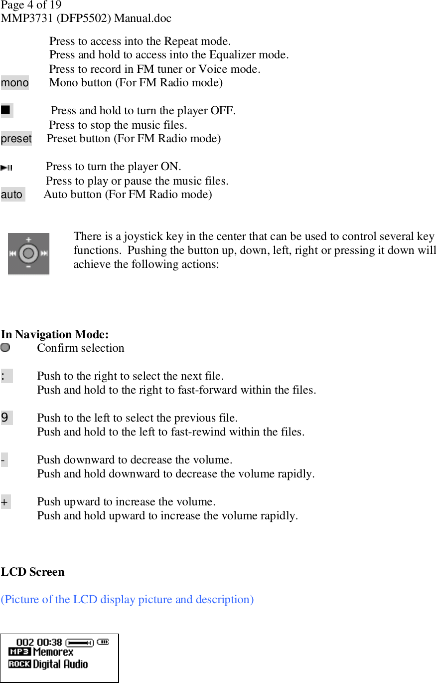 Page 4 of 19 MMP3731 (DFP5502) Manual.doc Press to access into the Repeat mode. Press and hold to access into the Equalizer mode.      Press to record in FM tuner or Voice mode. mono      Mono button (For FM Radio mode)    n      Press and hold to turn the player OFF.      Press to stop the music files. preset     Preset button (For FM Radio mode)      Press to turn the player ON.     Press to play or pause the music files. auto    Auto button (For FM Radio mode)   There is a joystick key in the center that can be used to control several key functions.  Pushing the button up, down, left, right or pressing it down will achieve the following actions:      In Navigation Mode:   Confirm selection    : Push to the right to select the next file. Push and hold to the right to fast-forward within the files.   9   Push to the left to select the previous file.  Push and hold to the left to fast-rewind within the files.    -  Push downward to decrease the volume.  Push and hold downward to decrease the volume rapidly.  +  Push upward to increase the volume.  Push and hold upward to increase the volume rapidly.    LCD Screen   (Picture of the LCD display picture and description)        