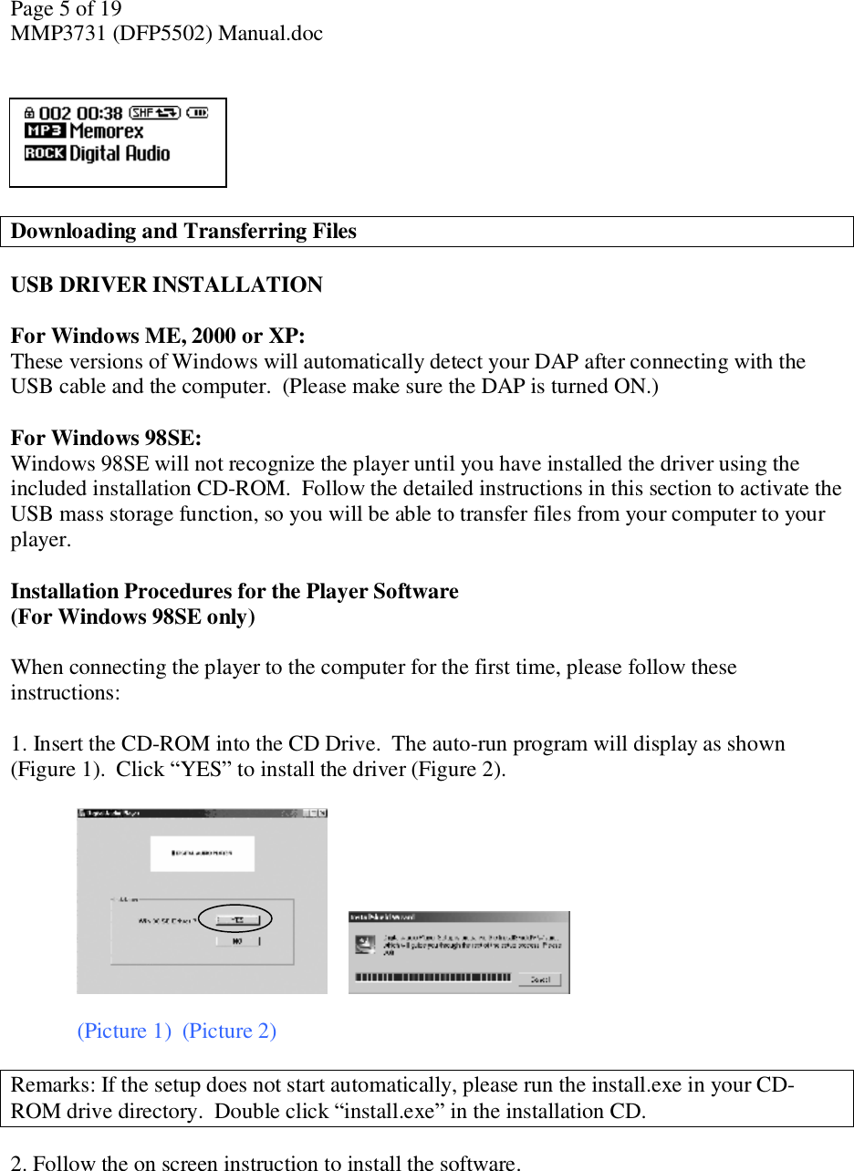 Page 5 of 19 MMP3731 (DFP5502) Manual.doc       Downloading and Transferring Files  USB DRIVER INSTALLATION   For Windows ME, 2000 or XP: These versions of Windows will automatically detect your DAP after connecting with the USB cable and the computer.  (Please make sure the DAP is turned ON.)  For Windows 98SE: Windows 98SE will not recognize the player until you have installed the driver using the included installation CD-ROM.  Follow the detailed instructions in this section to activate the USB mass storage function, so you will be able to transfer files from your computer to your player.   Installation Procedures for the Player Software (For Windows 98SE only)  When connecting the player to the computer for the first time, please follow these instructions:   1. Insert the CD-ROM into the CD Drive.  The auto-run program will display as shown (Figure 1).  Click “YES” to install the driver (Figure 2).          (Picture 1)  (Picture 2)  Remarks: If the setup does not start automatically, please run the install.exe in your CD-ROM drive directory.  Double click “install.exe” in the installation CD.   2. Follow the on screen instruction to install the software.   