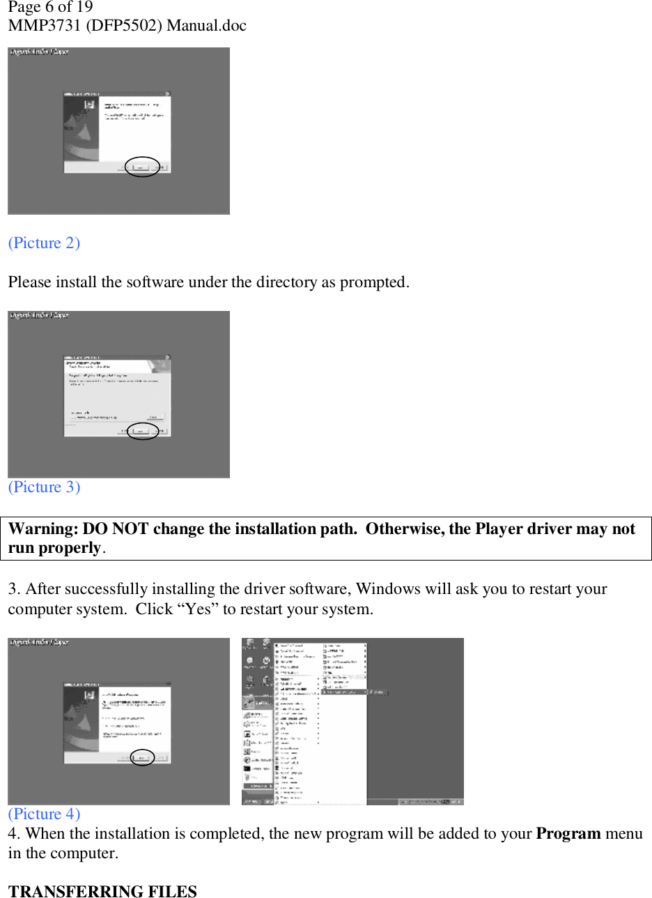 Page 6 of 19 MMP3731 (DFP5502) Manual.doc   (Picture 2)  Please install the software under the directory as prompted.    (Picture 3)  Warning: DO NOT change the installation path.  Otherwise, the Player driver may not run properly.   3. After successfully installing the driver software, Windows will ask you to restart your computer system.  Click “Yes” to restart your system.        (Picture 4) 4. When the installation is completed, the new program will be added to your Program menu in the computer.   TRANSFERRING FILES   