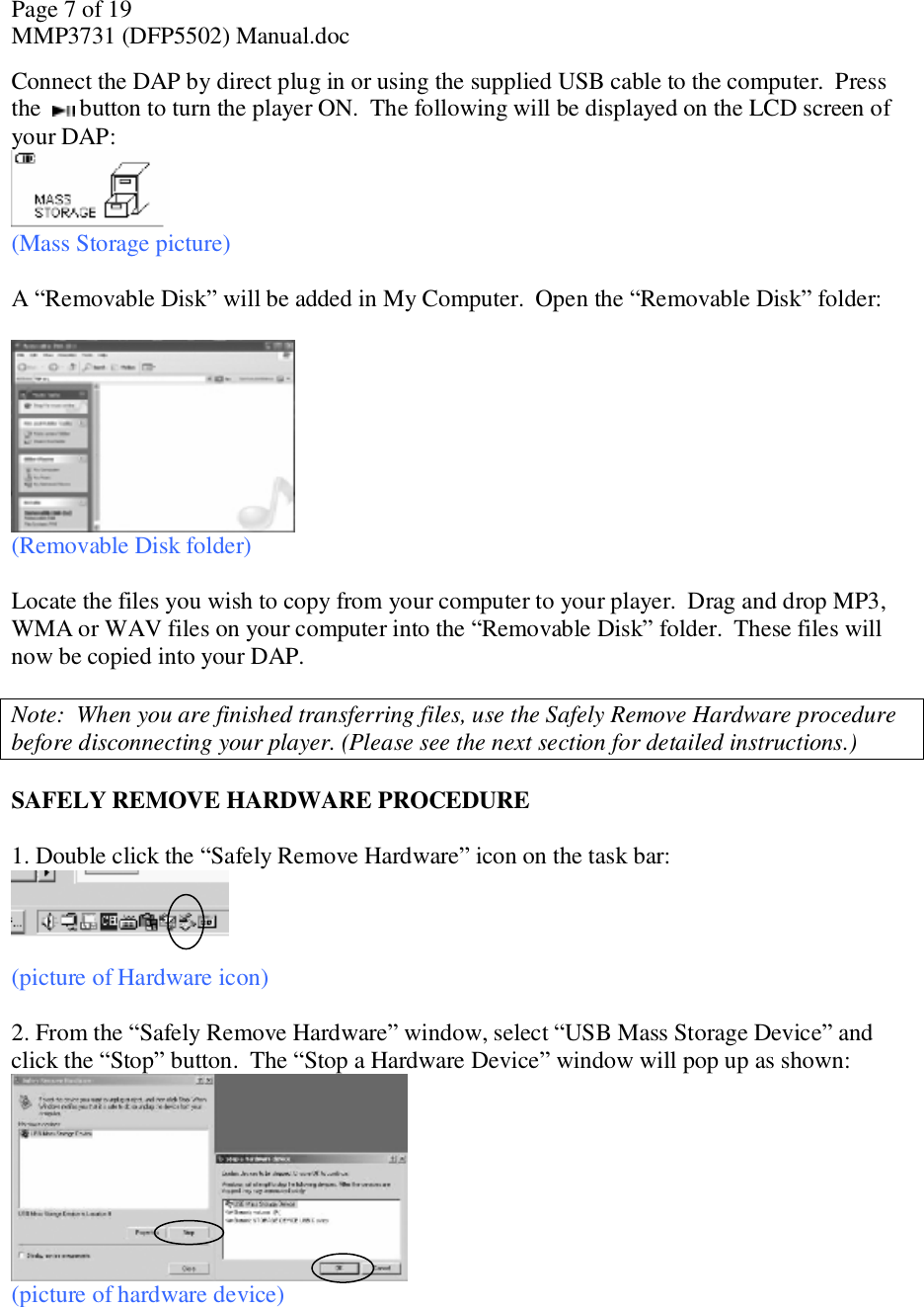 Page 7 of 19 MMP3731 (DFP5502) Manual.doc Connect the DAP by direct plug in or using the supplied USB cable to the computer.  Press the   button to turn the player ON.  The following will be displayed on the LCD screen of your DAP:  (Mass Storage picture)  A “Removable Disk” will be added in My Computer.  Open the “Removable Disk” folder:    (Removable Disk folder)   Locate the files you wish to copy from your computer to your player.  Drag and drop MP3, WMA or WAV files on your computer into the “Removable Disk” folder.  These files will now be copied into your DAP.  Note:  When you are finished transferring files, use the Safely Remove Hardware procedure before disconnecting your player. (Please see the next section for detailed instructions.)  SAFELY REMOVE HARDWARE PROCEDURE  1. Double click the “Safely Remove Hardware” icon on the task bar:   (picture of Hardware icon)  2. From the “Safely Remove Hardware” window, select “USB Mass Storage Device” and click the “Stop” button.  The “Stop a Hardware Device” window will pop up as shown:   (picture of hardware device)  