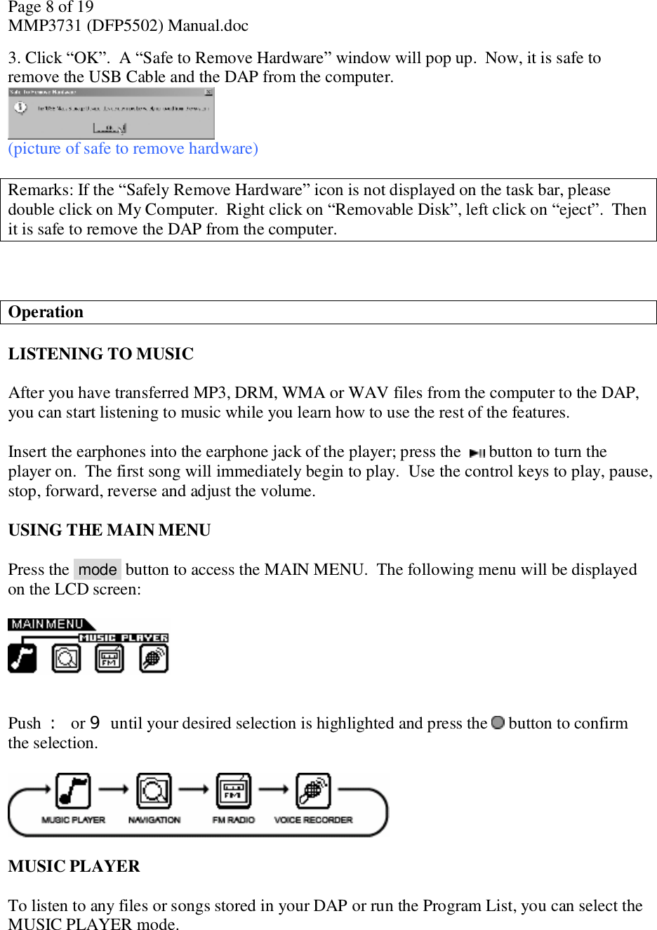 Page 8 of 19 MMP3731 (DFP5502) Manual.doc 3. Click “OK”.  A “Safe to Remove Hardware” window will pop up.  Now, it is safe to remove the USB Cable and the DAP from the computer.   (picture of safe to remove hardware)  Remarks: If the “Safely Remove Hardware” icon is not displayed on the task bar, please double click on My Computer.  Right click on “Removable Disk”, left click on “eject”.  Then it is safe to remove the DAP from the computer.     Operation  LISTENING TO MUSIC  After you have transferred MP3, DRM, WMA or WAV files from the computer to the DAP, you can start listening to music while you learn how to use the rest of the features.   Insert the earphones into the earphone jack of the player; press the   button to turn the player on.  The first song will immediately begin to play.  Use the control keys to play, pause, stop, forward, reverse and adjust the volume.   USING THE MAIN MENU  Press the  mode  button to access the MAIN MENU.  The following menu will be displayed on the LCD screen:      Push  : or 9 until your desired selection is highlighted and press the   button to confirm the selection.     MUSIC PLAYER  To listen to any files or songs stored in your DAP or run the Program List, you can select the MUSIC PLAYER mode.  