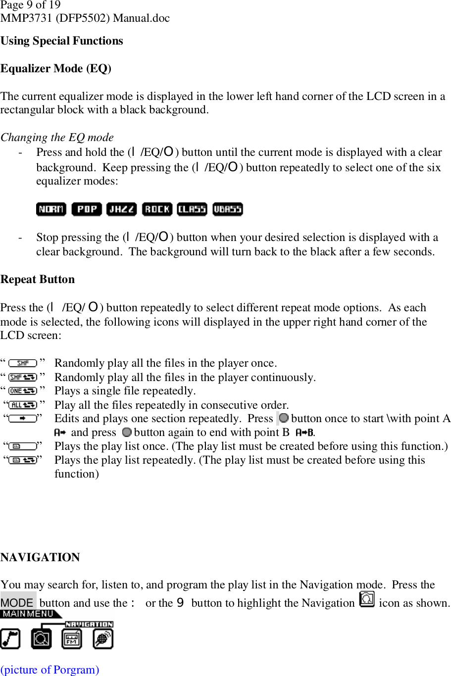 Page 9 of 19 MMP3731 (DFP5502) Manual.doc Using Special Functions  Equalizer Mode (EQ)  The current equalizer mode is displayed in the lower left hand corner of the LCD screen in a rectangular block with a black background.   Changing the EQ mode - Press and hold the (l/EQ/O) button until the current mode is displayed with a clear background.  Keep pressing the (l/EQ/O) button repeatedly to select one of the six equalizer modes:     - Stop pressing the (l/EQ/O) button when your desired selection is displayed with a clear background.  The background will turn back to the black after a few seconds.   Repeat Button  Press the (l /EQ/ O) button repeatedly to select different repeat mode options.  As each mode is selected, the following icons will displayed in the upper right hand corner of the LCD screen:   “   ” Randomly play all the files in the player once. “   ” Randomly play all the files in the player continuously.  “   ” Plays a single file repeatedly.  “ ” Play all the files repeatedly in consecutive order.  “ ” Edits and plays one section repeatedly.  Press   button once to start \with point A   and press    button again to end with point B   .  “ ” Plays the play list once. (The play list must be created before using this function.)  “ ” Plays the play list repeatedly. (The play list must be created before using this function)      NAVIGATION  You may search for, listen to, and program the play list in the Navigation mode.  Press the  MODE  button and use the : or the 9 button to highlight the Navigation  icon as shown.    (picture of Porgram) 