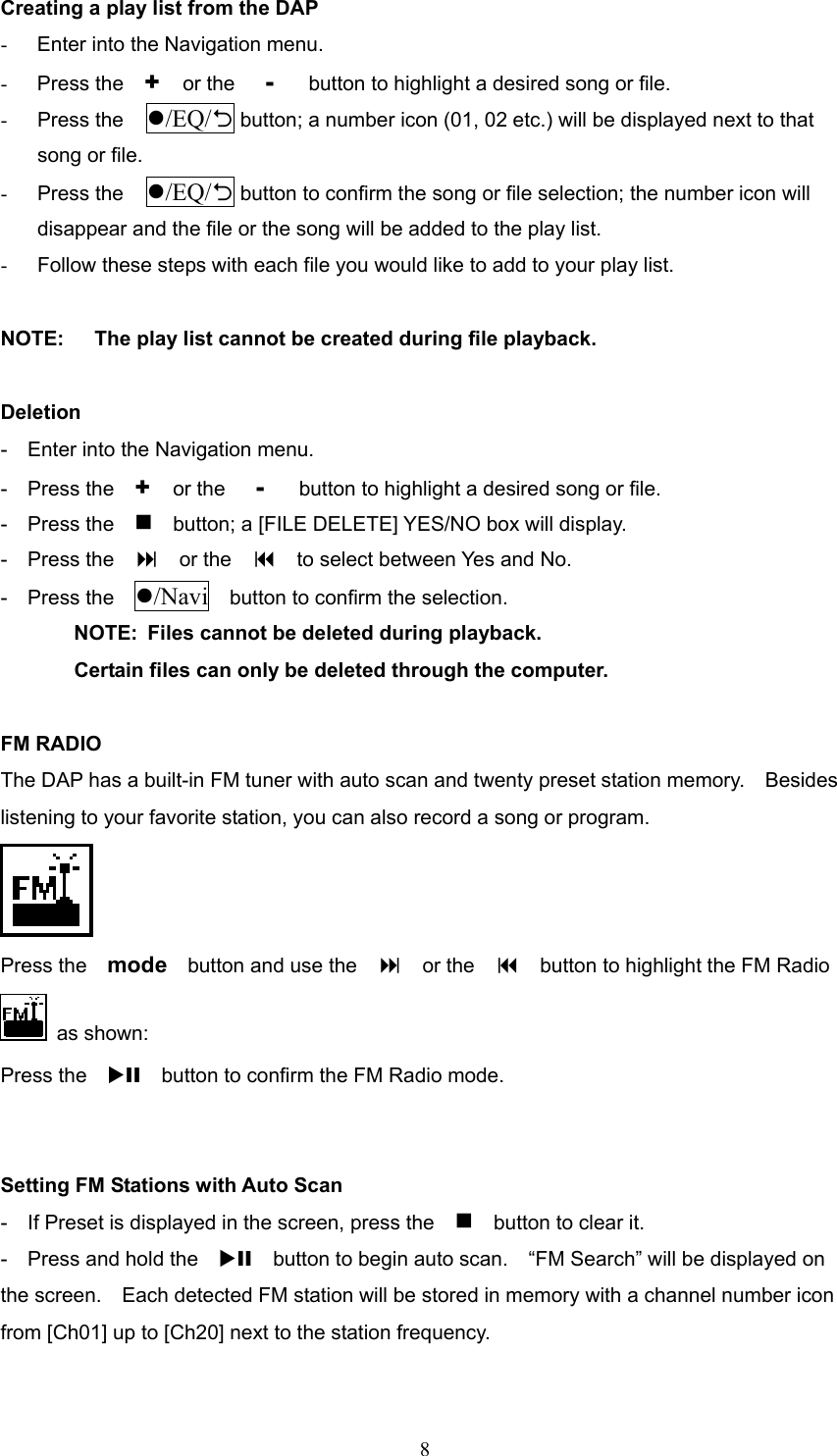  8Creating a play list from the DAP -  Enter into the Navigation menu. -  Press the    +   or the   -    button to highlight a desired song or file. -  Press the  /EQ/2 button; a number icon (01, 02 etc.) will be displayed next to that song or file. -  Press the  /EQ/2 button to confirm the song or file selection; the number icon will disappear and the file or the song will be added to the play list. -  Follow these steps with each file you would like to add to your play list.  NOTE:      The play list cannot be created during file playback.  Deletion -    Enter into the Navigation menu. -  Press the  +   or the   -    button to highlight a desired song or file. -  Press the      button; a [FILE DELETE] YES/NO box will display. -  Press the    or the      to select between Yes and No. -  Press the  /Navi    button to confirm the selection.  NOTE:  Files cannot be deleted during playback.   Certain files can only be deleted through the computer.  FM RADIO The DAP has a built-in FM tuner with auto scan and twenty preset station memory.    Besides listening to your favorite station, you can also record a song or program.  Press the    mode    button and use the      or the      button to highlight the FM Radio    as shown:   Press the    XII    button to confirm the FM Radio mode.   Setting FM Stations with Auto Scan -    If Preset is displayed in the screen, press the        button to clear it.   -  Press and hold the  XII    button to begin auto scan.    “FM Search” will be displayed on the screen.    Each detected FM station will be stored in memory with a channel number icon from [Ch01] up to [Ch20] next to the station frequency.  