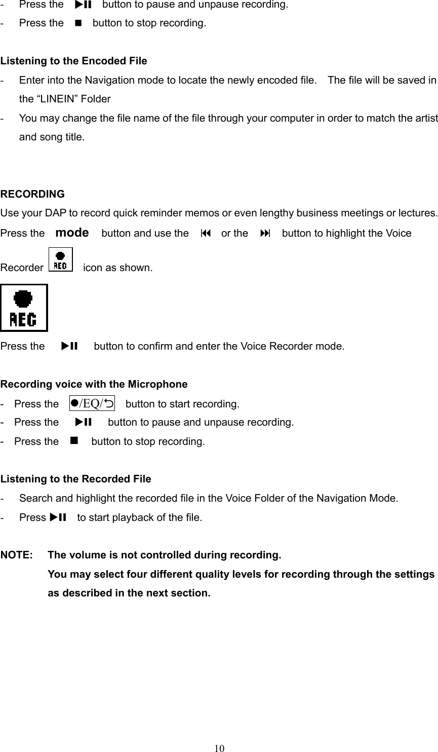  10-  Press the  XII  button to pause and unpause recording. -  Press the        button to stop recording.  Listening to the Encoded File -  Enter into the Navigation mode to locate the newly encoded file.    The file will be saved in the “LINEIN” Folder -  You may change the file name of the file through your computer in order to match the artist and song title.   RECORDING Use your DAP to record quick reminder memos or even lengthy business meetings or lectures. Press the    mode    button and use the      or the        button to highlight the Voice Recorder    icon as shown.  Press the   XII      button to confirm and enter the Voice Recorder mode.  Recording voice with the Microphone -  Press the  /EQ/2    button to start recording. -  Press the   XII      button to pause and unpause recording. -  Press the   button to stop recording.  Listening to the Recorded File -  Search and highlight the recorded file in the Voice Folder of the Navigation Mode. -  Press XII    to start playback of the file.  NOTE:  The volume is not controlled during recording. You may select four different quality levels for recording through the settings as described in the next section.       